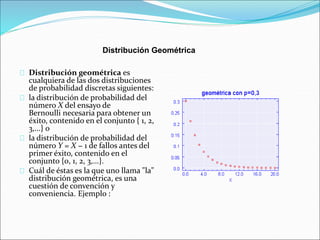 Distribución Geométrica 
Distribución geométrica es 
cualquiera de las dos distribuciones 
de probabilidad discretas siguientes: 
la distribución de probabilidad del 
número X del ensayo de 
Bernoulli necesaria para obtener un 
éxito, contenido en el conjunto { 1, 2, 
3,...} o 
la distribución de probabilidad del 
número Y = X − 1 de fallos antes del 
primer éxito, contenido en el 
conjunto {0, 1, 2, 3,...}. 
Cuál de éstas es la que uno llama "la" 
distribución geométrica, es una 
cuestión de convención y 
conveniencia. Ejemplo : 
 