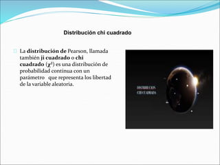 Distribución chi cuadrado 
La distribución de Pearson, llamada 
también ji cuadrado o chi 
cuadrado (χ²) es una distribución de 
probabilidad continua con un 
parámetro que representa los libertad 
de la variable aleatoria. 
 