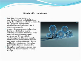 Distribución t de student 
Distribución t (de Student) es 
una distribución de probabilidad que 
surge del problema de estimar la media de 
una población normalmente 
distribuida cuando el tamaño de la 
muestra es pequeño. 
Aparece de manera natural al realizar 
la prueba t de Student para la 
determinación de las diferencias entre 
dos medias muéstrales y para la 
construcción del intervalo de 
confianza para la diferencia entre las 
medias de dos poblaciones cuando se 
desconoce la desviación típica de una 
población y ésta debe ser estimada a 
partir de los datos de una muestra. 
Ejemplos: La afirmación que un foco 
tenga una duración de 500 horas de 
trabajo. 
 