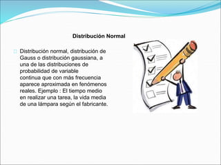 Distribución Normal 
Distribución normal, distribución de 
Gauss o distribución gaussiana, a 
una de las distribuciones de 
probabilidad de variable 
continua que con más frecuencia 
aparece aproximada en fenómenos 
reales. Ejemplo : El tiempo medio 
en realizar una tarea, la vida media 
de una lámpara según el fabricante. 
