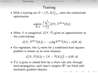 Introduction Deep Learning Spatio-Temporal Modeling Traﬃc HFT
Training
• With a training set D = {Yi , Xi }n
i=1, solve the constrained
optimization
argmin
W ,b
1
n
n
i=1
L(Yi , ˆY W ,b
(Xi ))
• When Y is categorical, L(Y , ˆY ) gives an approximation to
the cross-entropy
L(Yi , ˆY W ,b
(Xi )) = −yi log ˆY W ,b
(Xi ) + φ(W , b)
• For regression, the L2-norm for a traditional least squares
problem is chosen as an error measure
L(Yi , ˆY (Xi )) = Yi − ˆY (Xi ) 2
2 + φ(W , b)
• L is given in closed form by a chain rule and, through
back-propagation, each layer’s weights ˆW l are ﬁtted with
stochastic gradient descent.
 
