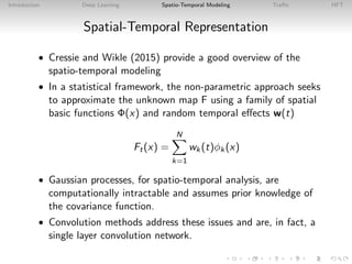 Introduction Deep Learning Spatio-Temporal Modeling Traﬃc HFT
Spatial-Temporal Representation
• Cressie and Wikle (2015) provide a good overview of the
spatio-temporal modeling
• In a statistical framework, the non-parametric approach seeks
to approximate the unknown map F using a family of spatial
basic functions Φ(x) and random temporal eﬀects w(t)
Ft(x) =
N
k=1
wk(t)φk(x)
• Gaussian processes, for spatio-temporal analysis, are
computationally intractable and assumes prior knowledge of
the covariance function.
• Convolution methods address these issues and are, in fact, a
single layer convolution network.
 