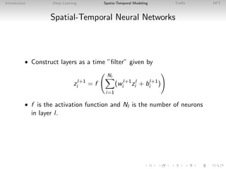 Introduction Deep Learning Spatio-Temporal Modeling Traﬃc HFT
Spatial-Temporal Neural Networks
• Construct layers as a time ”ﬁlter” given by
zl+1
i = f
Nl
i=1
(wl+1
i zl
i + bl+1
i )
• f is the activation function and Nl is the number of neurons
in layer l.
 