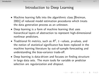 Introduction Deep Learning Spatio-Temporal Modeling Traﬃc HFT
Introduction to Deep Learning
• Machine learning falls into the algorithmic class [Breiman,
2001] of reduced model estimation procedures which treats
the data generation process as an unknown.
• Deep learning is a form of machine learning that uses
hierarchical layers of abstraction to represent high-dimensional
nonlinear predictors.
• Traditional ﬁt metrics, such as R2, t−values, p-values, and
the notion of statistical signiﬁcance has been replaced in the
machine learning literature by out-of-sample forecasting and
understanding the bias-variance trade-oﬀ.
• Deep learning is data-driven and focuses on ﬁnding structure
in large data sets. The main tools for variable or predictor
selection are regularization and dropout.
 