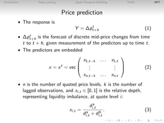 Introduction Deep Learning Spatio-Temporal Modeling Traﬃc HFT
Price prediction
• The response is
Y = ∆pt
t+h (1)
• ∆pt
t+h is the forecast of discrete mid-price changes from time
t to t + h, given measurement of the predictors up to time t.
• The predictors are embedded
x = xt
= vec



x1,t−k . . . x1,t
...
...
xn,t−k . . . xn,t


 (2)
• n is the number of quoted price levels, k is the number of
lagged observations, and xi,t ∈ [0, 1] is the relative depth,
representing liquidity imbalance, at quote level i:
xi,t =
da
i,t
da
i,t + db
i,t
. (3)
 