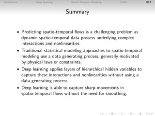 Introduction Deep Learning Spatio-Temporal Modeling Traﬃc HFT
Summary
• Predicting spatio-temporal ﬂows is a challenging problem as
dynamic spatio-temporal data possess underlying complex
interactions and nonlinearities
• Traditional statistical modeling approaches to spatio-temporal
modeling use a data generating process, generally motivated
by physical laws or constraints.
• Deep learning applies layers of hierarchical hidden variables to
capture these interactions and nonlinearities without using a
data generating process.
• Deep learning is able to capture sharp movements in
spatio-temporal ﬂows without the need for smoothing.
 