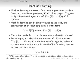 Introduction Deep Learning Spatio-Temporal Modeling Traﬃc HFT
Machine Learning
• Machine learning addresses a fundamental prediction problem:
Construct a nonlinear predictor, ˆY (X), of an output, Y , given
a high dimensional input matrix3 X = (X1, . . . , XP) of P
variables.
• Machine learning can be simply viewed as the study and
construction of an input-output map of the form
Y = F(X) where X = (X1, . . . , XP).
• The output variable, Y , can be continuous, discrete or mixed.
• For example, in a classiﬁcation problem, F : X → Y where
Y ∈ {1, . . . , K} and K is the number of categories. When Y
is a continuous vector and f is a semi-aﬃne function, then we
recover the linear model
Y = AX + b.
3
With abuse of notation, X is hereon used to denote an observation matrix
of a random vector.
 