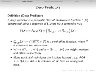 Introduction Deep Learning Spatio-Temporal Modeling Traﬃc HFT
Deep Predictors
Deﬁnition (Deep Predictor)
A deep predictor is a particular class of multivariate function F(X)
constructed using a sequence of L layers via a composite map
ˆY (X) := FW ,b(X) = f L
W L,bL . . . ◦ f 1
W 1,b1 (X).
• f l
W l ,bl (X) := f l (W l X + bl ) is a semi-aﬃne function, where f l
is univariate and continuous.
• W = (W 1, . . . , W L) and b = (b1, . . . , bL) are weight matrices
and oﬀsets respectively.
• Many statistical techniques are ’shallow learners’, e.g. PCA
Y = f (X) = WX + b, columns of W form an orthogonal
basis.
 