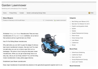 Garden Lawnmower
Gardening and Landscaping at Your Fingertips


  Home       Privacy Policy    Contact      Garden Landscaping Design Video                                                                        RSS



  Dixon Mowers                                                                                                 Categories
  Posted on February 4, 2012 by Mr.Green                                  14 comments        Leave a comment
                                                                                                                  Best Riding Lawn Mowers 2012

                                                                                                                  Best Zero Turn Mowers For 2012
                                                                                                                  English country garden sheds

                                                                                                                  Garden
                                                                                                                  Gazebo

  Worldwide Riding Lawn Mower Manufacturers There are many                                                        Gazebo Replacement Canopy

  manufacturers of riding lawn mowers worldwide. Let us look at                                                   Green House
  their products and try to get the best out of them                                                              Hemp Canopy Tents
                                                                                                                  Lawn Mower
  How To Find Riding Mower manufacturers
                                                                                                                  Leathermen
  Why walk when you can ride? so goes the adage of a famous                                                       Shovel
  lawn tractor manufacturer company. How very true! You need
  not walk when you can run or drive or even hitch on to a                                                     Recent Posts

  bandwagon. The same is true of using the riding lawn mower
                                                                                                                  Greenhouse Gardening
  manufacturers. When you can get simple things done in an
                                                                                                                  Leatherman Squirt
  easy way, why try an out of way solution? You can find riding
                                                                                                                  Solar Lamp Post
  mower manufacturers in every yellow pages directory
                                                                                                                  Sunjoy Replacement Canopy
  Established Lawn Mower manufacturers                                                                            Used Lawn Tractors

  Every major manufacturer of automobile has presence in the agricultural equipment segment and it is no
                                                                                                               Recent Comments
 