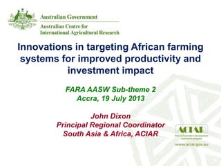 Innovations in targeting African farming
systems for improved productivity and
investment impact
FARA AASW Sub-theme 2
Accra, 19 July 2013
John Dixon
Principal Regional Coordinator
South Asia & Africa, ACIAR
 