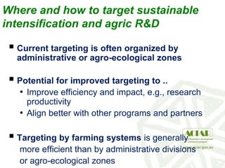 Where and how to target sustainable
intensification and agric R&D
 Current targeting is often organized by
administrative or agro-ecological zones
 Potential for improved targeting to ..
• Improve efficiency and impact, e.g., research
productivity
• Align better with other programs and partners
 Targeting by farming systems is generally
more efficient than by administrative divisions
or agro-ecological zones
 