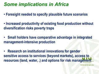 Some implications in Africa
• Foresight needed to specify plausible future scenarios
• Increased productivity of existing food production without
diversification risks poverty traps
• Small holders have comparative advantage in integrated
management-intensive production
• Research on institutional innovations for gender
sensitive access to services (beyond markets), access to
resources (land, water, .) and options for risk management
 
