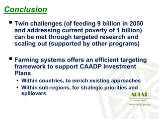 Conclusion
 Twin challenges (of feeding 9 billion in 2050
and addressing current poverty of 1 billion)
can be met through targeted research and
scaling out (supported by other programs)
 Farming systems offers an efficient targeting
framework to support CAADP Investment
Plans
• Within countries, to enrich existing approaches
• Within sub-regions, for strategic priorities and
spillovers
 