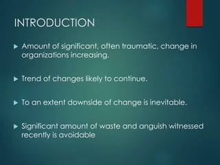 INTRODUCTION
 Amount of significant, often traumatic, change in
organizations increasing.
 Trend of changes likely to co...