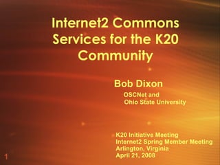 Internet2 Commons Services for the K20 Community Bob Dixon   OSCNet and Ohio State University K20 Initiative Meeting Internet2 Spring Member Meeting Arlington, Virginia April 21, 2008 