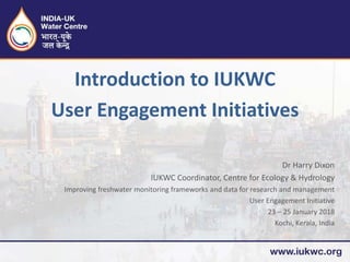 Dr Harry Dixon
IUKWC Coordinator, Centre for Ecology & Hydrology
Improving freshwater monitoring frameworks and data for research and management
User Engagement Initiative
23 – 25 January 2018
Kochi, Kerala, India
Introduction to IUKWC
User Engagement Initiatives
 