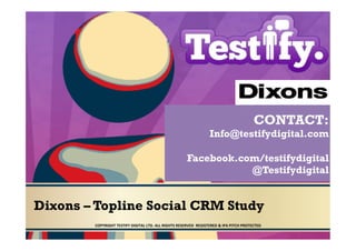 CONTACT:
                                                                                               Info@testifydigital.com

                                                                              Facebook.com/testifydigital
                                                                                         @Testifydigital


Dixons – Topline Social CRM Study
        COPYRIGHT	
  TESTIFY	
  DIGITAL	
  LTD.	
  ALL	
  RIGHTS	
  RESERVED	
  	
  REGISTERED	
  &	
  IPA	
  PITCH	
  PROTECTED	
  	
  
 