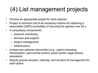 (4) List management projects
• Choose an appropriate project for each species
• Project is minimum set of all necessary actions for obtaining a
reasonable (≥95%) probability of securing the species over 50 y
• 4 compulsory components:
– outcome monitoring
– services and support
– project management
– infrastructure
• at least one optional intervention (e.g., captive breeding,
translocation, pest animal control, weed control, legal actions,
education)
• Specify precise location, intensity, and duration of management for
each action
 
