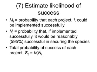 (7) Estimate likelihood of
success
• Mi = probability that each project, i, could
be implemented successfully
• Ni = probability that, if implemented
successfully, it would be reasonably
(≥95%) successful in securing the species
• Total probability of success of each
project, Si, = MiNi
 