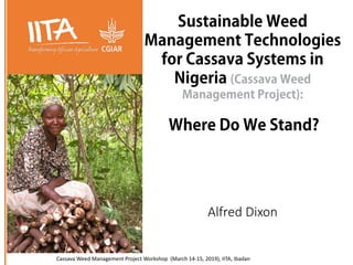 Sustainable Weed
Management Technologies
for Cassava Systems in
Nigeria (Cassava Weed
Management Project):
Where Do We Stand?
Cassava Weed Management Project Workshop (March 14-15, 2019), IITA, Ibadan
Alfred Dixon
 