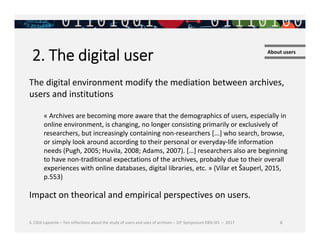 S. Côté-Lapointe – Ten reflections about the study of users and uses of archives – 10e Symposium EBSI-SIS – 2017 6
2. The digital user About users
The digital environment modify the mediation between archives,
users and institutions
« Archives are becoming more aware that the demographics of users, especially in
online environment, is changing, no longer consisting primarily or exclusively of
researchers, but increasingly containing non-researchers [...] who search, browse,
or simply look around according to their personal or everyday-life information
needs (Pugh, 2005; Huvila, 2008; Adams, 2007). […] researchers also are beginning
to have non-traditional expectations of the archives, probably due to their overall
experiences with online databases, digital libraries, etc. » (Vilar et Šauperl, 2015,
p.553)
Impact on theorical and empirical perspectives on users.
 