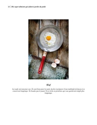 10 Dix super-aliments qui aident à perdre du poids
Œuf
Les œufs ont tout pour eux. Ils sont bons pour la santé, faciles à préparer d’une multitude de façon et se
conservent longtemps. Ne boudez pas le jaune! Il est riche en protéines qui vous garderont rempli plus
longtemps.
 