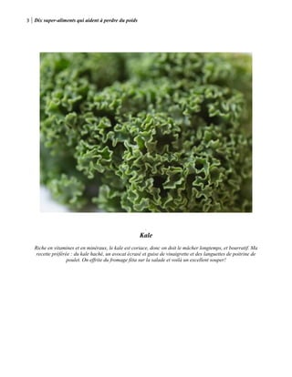 3 Dix super-aliments qui aident à perdre du poids
.
Kale
Riche en vitamines et en minéraux, le kale est coriace, donc on doit le mâcher longtemps, et bourratif. Ma
recette préférée : du kale haché, un avocat écrasé et guise de vinaigrette et des languettes de poitrine de
poulet. On effrite du fromage féta sur la salade et voilà un excellent souper!
 