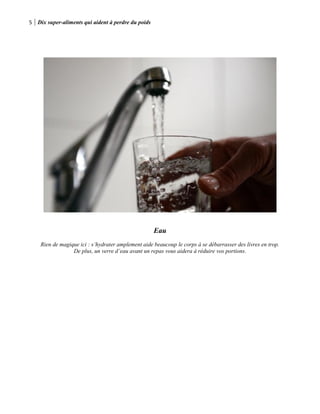 5 Dix super-aliments qui aident à perdre du poids
Eau
Rien de magique ici : s’hydrater amplement aide beaucoup le corps à se débarrasser des livres en trop.
De plus, un verre d’eau avant un repas vous aidera à réduire vos portions.
 