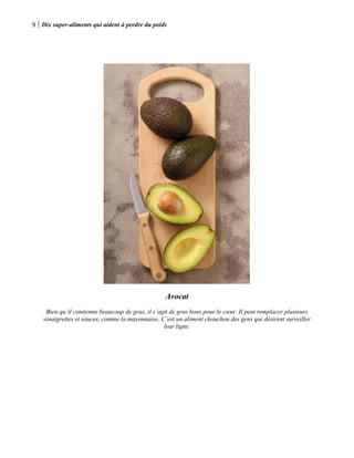 9 Dix super-aliments qui aident à perdre du poids
Avocat
Bien qu’il contienne beaucoup de gras, il s’agit de gras bons pour le cœur. Il peut remplacer plusieurs
vinaigrettes et sauces, comme la mayonnaise. C’est un aliment chouchou des gens qui désirent surveiller
leur ligne.
 