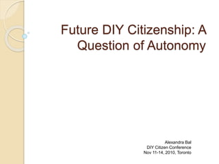 Future DIY Citizenship: A
Question of Autonomy
Alexandra Bal
DIY Citizen Conference
Nov 11-14, 2010, Toronto
 