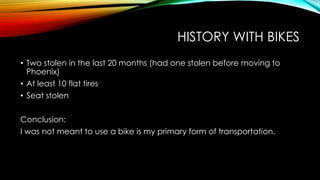 HISTORY WITH BIKES
• Two stolen in the last 20 months (had one stolen before moving to
Phoenix)
• At least 10 flat tires
• Seat stolen
Conclusion:
I was not meant to use a bike is my primary form of transportation.

 