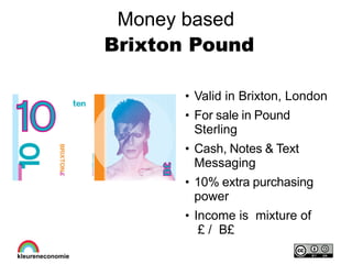 Money based
Brixton Pound
●
Valid in Brixton, London
●
For sale in Pound
Sterling
●
Cash, Notes & Text
Messaging
●
10% extra purchasing
power
●
Income is mixture of
£ / B£
 