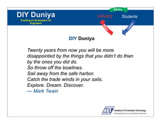 DIY Duniya
Creating an Ecosystem for
        Engineers




                            DIY Duniya

     Twenty years from now you will be more
     disappointed b the things that you did ’ d than
     di      i d by h hi        h         didn’t do h
     by the ones you did do.
     So throw off the bowlines.
     Sail away from the safe harbor.
     Catch the trade winds in your sails.
     Explore. Dream. Discover.
     Explore Dream Discover
     — Mark Twain
 