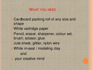 WHAT YOU NEED
 Cardboard packing roll of any size and
shape
 White cartridge paper
 Pencil, eraser, sharpener, colour s...