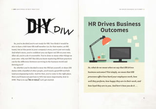 4 5
DIY: MASTERING HR BEST PRACTICES HR Drives Business Outcomes
DIW
So, you’ve decided you’re not ready for HR. You think it would be
nice to have a full-time HR staff member (or, for that matter, an HR
team), but at this point in your company’s story, you’re just not ready.
And what’s more, you’re confident you can figure out HR on your own.
After all, you’re a do-it-yourselfer. You’ve done so many other things on
your own—why not HR? But did you know mastering HR best practices
can be the difference between surviving in the business world and
thriving in it?
So, whether you’ve decided to wear the HR hat yourself, or share HR
duties with a handful of other people, you’ll need a good HR tool belt
(and accompanying tools). And for that, you’ve come to the right place.
Here you’ll learn not just how to DIY, but more importantly, how to
DIW. That is to say: Do it well. Let’s get started.
HR Drives Business
Outcomes
So, what do we mean when we say that HR drives
business outcomes? Put simply, we mean that HR
processes affect how hard your employees work, how
well they perform, how happy they are in their work, and
how loyal they are to you. And here’s how you do it . . .
DIY
 