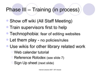Phase III – Training (in process) Show off wiki (All Staff Meeting) Train supervisors first to help Technophobia:  fear of editing websites Let them play -  no policies/rules Use wikis for other library related work Web calendar tutorial Reference Rolodex  (see slide 7) Sign Up sheet  (next slide) 