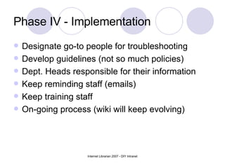 Phase IV - Implementation Designate go-to people for troubleshooting Develop guidelines (not so much policies) Dept. Heads responsible for their information Keep reminding staff (emails) Keep training staff On-going process (wiki will keep evolving) 