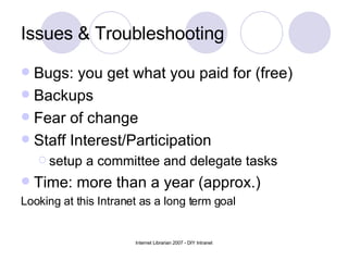 Issues & Troubleshooting Bugs: you get what you paid for (free) Backups Fear of change Staff Interest/Participation  setup a committee and delegate tasks Time: more than a year (approx.) Looking at this Intranet as a long term goal 