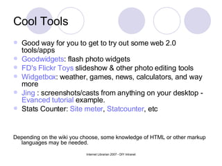 Cool Tools  Good way for you to get to try out some web 2.0 tools/apps  Goodwidgets : flash photo widgets FD's  Flickr  Toys  slideshow & other photo editing tools Widgetbox : weather, games, news, calculators, and way more  Jing  : screenshots/casts from anything on your desktop -  Evanced tutorial  example. Stats Counter:  Site meter ,  Statcounter , etc Depending on the wiki you choose, some knowledge of HTML or other markup languages may be needed. 