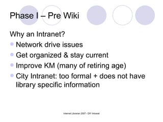 Phase I – Pre Wiki  Why an Intranet? Network drive issues Get organized & stay current Improve KM (many of retiring age) City Intranet: too formal + does not have library specific information 