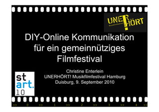 DIY-Online Kommunikation
       für ein gemeinnütziges
              Filmfestival
                      Christine Enterlein
              UNERHÖRT! Musikfilmfestival Hamburg
                 Duisburg, 9. September 2010



>>   0   >>       1    >>    2     >>    3    >>    4   >>
 