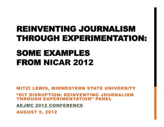 REINVENTING JOURNALISM            
THROUGH EXPERIMENTATION:
SOME EXAMPLES
FROM NICAR 2012


MITZI LEWIS, MIDWESTERN STATE UNIVERSITY
“DIY DISRUPTION: REINVENTING JOURNALISM
THROUGH EXPERIMENTATION” PANEL
AEJMC 2012 CONFERENCE
AUGUST 9, 2012
 