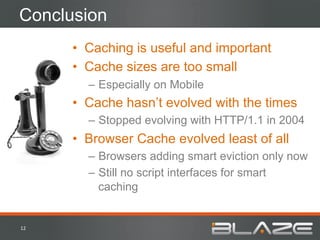 Conclusion
         •  Caching is useful and important
         •  Cache sizes are too small
           –  Especially on Mobile
         •  Cache hasn’t evolved with the times
           –  Stopped evolving with HTTP/1.1 in 2004
         •  Browser Cache evolved least of all
           –  Browsers adding smart eviction only now
           –  Still no script interfaces for smart
              caching


12	
  
 