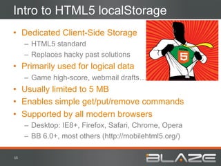Intro to HTML5 localStorage
•  Dedicated Client-Side Storage
         –  HTML5 standard
         –  Replaces hacky past solutions
•  Primarily used for logical data
         –  Game high-score, webmail drafts…
•  Usually limited to 5 MB
•  Enables simple get/put/remove commands
•  Supported by all modern browsers
         –  Desktop: IE8+, Firefox, Safari, Chrome, Opera
         –  BB 6.0+, most others (http://mobilehtml5.org/)

15	
  
 