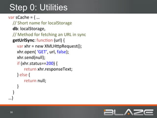 Step 0: Utilities
var	
  sCache	
  =	
  {	
  …	
  
	
  	
  	
  	
  //	
  Short	
  name	
  for	
  localStorage	
  
	
  	
  	
  	
  db:	
  localStorage,	
  
	
  	
  	
  	
  //	
  Method	
  for	
  fetching	
  an	
  URL	
  in	
  sync	
  
	
  	
  	
  	
  getUrlSync:	
  funcHon	
  (url)	
  {	
  
	
  	
  	
  	
  	
  	
  	
  	
  var	
  xhr	
  =	
  new	
  XMLH;pRequest();	
  
	
  	
  	
  	
  	
  	
  	
  	
  xhr.open(	
  ‘GET’,	
  url,	
  false);	
  
	
  	
  	
  	
  	
  	
  	
  	
  xhr.send(null);	
  
	
  	
  	
  	
  	
  	
  	
  	
  if	
  (xhr.status==200)	
  {	
  
                                       	
  return	
  xhr.responseText;	
  
	
  	
  	
  	
  	
  	
  	
  	
  }	
  else	
  {	
  
                                       	
  return	
  null;	
  
	
  	
  	
  	
  	
  	
  	
  	
  }	
  
	
  	
  	
  	
  }	
  
…}	
  

 16	
  
 