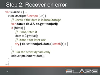 Step 2: Recover on error
var	
  sCache	
  =	
  {	
  …	
  
	
  	
  	
  	
  runExtScript:	
  funcHon	
  (url)	
  {	
  
	
  	
  	
  	
  	
  	
  	
  	
  //	
  Check	
  if	
  the	
  data	
  is	
  in	
  localStorage	
  
	
  	
  	
  	
  	
  	
  	
  	
  var	
  data	
  =	
  db	
  &&	
  db.getItem(url);	
  
	
  	
  	
  	
  	
  	
  	
  	
  if	
  (!data)	
  {	
  
                                       	
  //	
  If	
  not,	
  fetch	
  it	
  	
  
                                       	
  data	
  =	
  $.get(url);	
  
                                       	
  //	
  Store	
  it	
  for	
  later	
  use	
  
                                       	
  try	
  {	
  db.setItem(url,	
  data)	
  }	
  catch(e)	
  {	
  }	
  
	
  	
  	
  	
  	
  	
  	
  	
  }	
  
	
  	
  	
  	
  	
  	
  	
  	
  //	
  Run	
  the	
  script	
  dynamically	
  
	
  	
  	
  	
  	
  	
  	
  	
  addScriptElement(data);	
  
	
  	
  	
  	
  }	
  
…}	
  

 18	
  
 