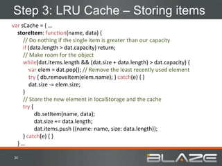 Step 3: LRU Cache – Storing items
var	
  sCache	
  =	
  {	
  …	
  
	
  	
  	
  	
  storeItem:	
  funcHon(name,	
  data)	
  {	
  
	
  	
  	
  	
  	
  	
  	
  	
  //	
  Do	
  nothing	
  if	
  the	
  single	
  item	
  is	
  greater	
  than	
  our	
  capacity	
  
	
  	
  	
  	
  	
  	
  	
  	
  if	
  (data.length	
  >	
  dat.capacity)	
  return;	
  
	
  	
  	
  	
  	
  	
  	
  	
  //	
  Make	
  room	
  for	
  the	
  object	
  
	
  	
  	
  	
  	
  	
  	
  	
  while(dat.items.length	
  &&	
  (dat.size	
  +	
  data.length)	
  >	
  dat.capacity)	
  {	
  
	
  	
  	
  	
  	
  	
  	
  	
  	
  	
  	
  	
  var	
  elem	
  =	
  dat.pop();	
  //	
  Remove	
  the	
  least	
  recently	
  used	
  element	
  
	
  	
  	
  	
  	
  	
  	
  	
  	
  	
  	
  	
  try	
  {	
  db.removeItem(elem.name);	
  }	
  catch(e)	
  {	
  }	
  
	
  	
  	
  	
  	
  	
  	
  	
  	
  	
  	
  	
  dat.size	
  -­‐=	
  elem.size;	
  	
  
	
  	
  	
  	
  	
  	
  	
  	
  }	
  
	
  	
  	
  	
  	
  	
  	
  	
  //	
  Store	
  the	
  new	
  element	
  in	
  localStorage	
  and	
  the	
  cache	
  
	
  	
  	
  	
  	
  	
  	
  	
  try	
  {	
  	
  
                                                  	
  db.setItem(name,	
  data);	
  
                                                  	
  dat.size	
  +=	
  data.length;	
  
                                                  	
  dat.items.push	
  ({name:	
  name,	
  size:	
  data.length});	
  
	
  	
  	
  	
  	
  	
  	
  	
  }	
  catch(e)	
  {	
  }	
  
	
  	
  	
  	
  }	
  …	
  	
  

 20	
  
 