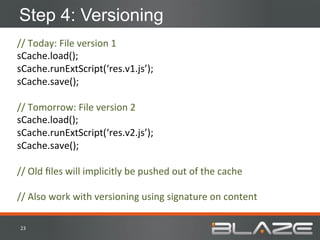 Step 4: Versioning
//	
  Today:	
  File	
  version	
  1	
  
sCache.load();	
  
sCache.runExtScript(‘res.v1.js’);	
  
sCache.save();	
  
	
  
//	
  Tomorrow:	
  File	
  version	
  2	
  
sCache.load();	
  
sCache.runExtScript(‘res.v2.js’);	
  
sCache.save();	
  
	
  
//	
  Old	
  ﬁles	
  will	
  implicitly	
  be	
  pushed	
  out	
  of	
  the	
  cache	
  
	
  
//	
  Also	
  work	
  with	
  versioning	
  using	
  signature	
  on	
  content	
  

 23	
  
 