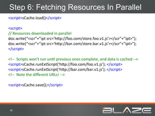 Step 6: Fetching Resources In Parallel
<script>sCache.load()</script>	
  
	
  
<script>	
  
//	
  Resources	
  downloaded	
  in	
  parallel	
  
doc.write(“<scr”+”ipt	
  src=‘h;p://foo.com/store.foo.v1.js’></scr”+”ipt>”);	
  
doc.write(“<scr”+”ipt	
  src=‘h;p://bar.com/store.bar.v1.js’></scr”+”ipt>”);	
  
</script>	
  
	
  
<!-­‐-­‐	
  	
  Scripts	
  won’t	
  run	
  unHl	
  previous	
  ones	
  complete,	
  and	
  data	
  is	
  cached	
  -­‐-­‐>	
  
<script>sCache.runExtScript(‘h;p://foo.com/foo.v1.js’);	
  </script>	
  
<script>sCache.runExtScript(‘h;p://bar.com/bar.v1.js’);	
  </script>	
  
<!-­‐-­‐	
  	
  Note	
  the	
  diﬀerent	
  URLs!	
  -­‐-­‐>	
  
	
  
<script>sCache.save();</script>	
  




 26	
  
 