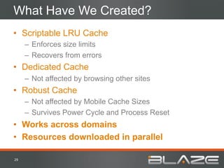 What Have We Created?
•  Scriptable LRU Cache
         –  Enforces size limits
         –  Recovers from errors
•  Dedicated Cache
         –  Not affected by browsing other sites
•  Robust Cache
         –  Not affected by Mobile Cache Sizes
         –  Survives Power Cycle and Process Reset
•  Works across domains
•  Resources downloaded in parallel

29	
  
 